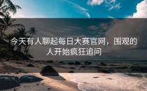 今天有人聊起<strong>每日大赛官网</strong>，围观的人开始疯狂追问