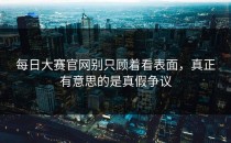 <strong>每日大赛官网</strong>别只顾着看表面，真正有意思的是真假争议