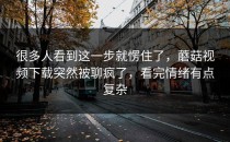 很多人看到这一步就愣住了，蘑菇视频下载突然被聊疯了，看完情绪有点复杂