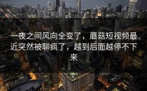 一夜之间风向全变了，蘑菇短视频最近突然被聊疯了，越到后面越停不下来