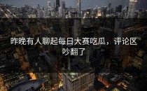 昨晚有人聊起<strong>每日大赛吃瓜</strong>，评论区吵翻了