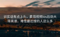 说实话有点上头，蘑菇视频ios后劲大得离谱，难怪最近搜的人这么多