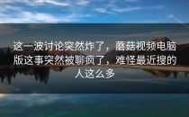 这一波讨论突然炸了，蘑菇视频电脑版这事突然被聊疯了，难怪最近搜的人这么多
