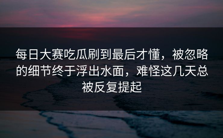 每日大赛吃瓜刷到最后才懂，被忽略的细节终于浮出水面，难怪这几天总被反复提起  第1张