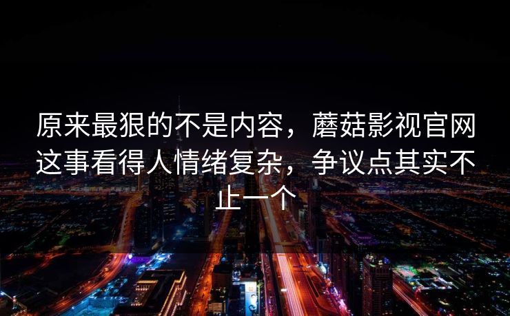 原来最狠的不是内容，蘑菇影视官网这事看得人情绪复杂，争议点其实不止一个  第1张