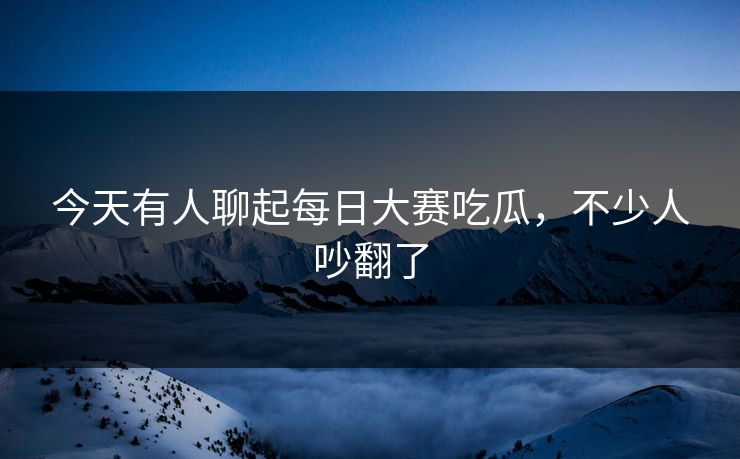 今天有人聊起每日大赛吃瓜，不少人吵翻了  第1张