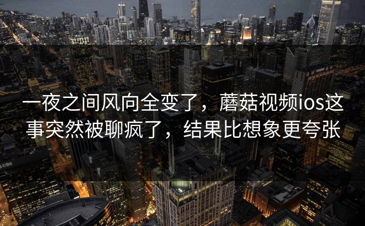 一夜之间风向全变了，蘑菇视频ios这事突然被聊疯了，结果比想象更夸张