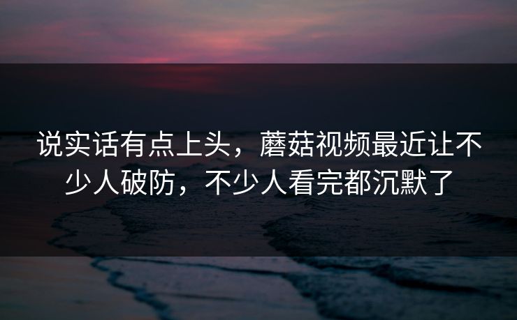 说实话有点上头，蘑菇视频最近让不少人破防，不少人看完都沉默了