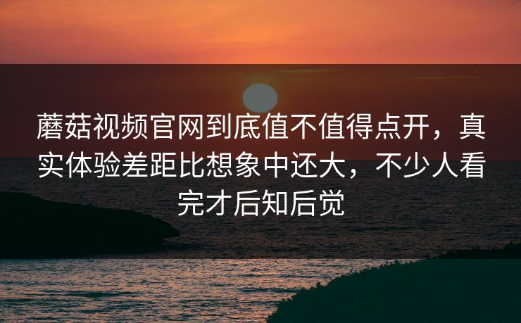蘑菇视频官网到底值不值得点开，真实体验差距比想象中还大，不少人看完才后知后觉