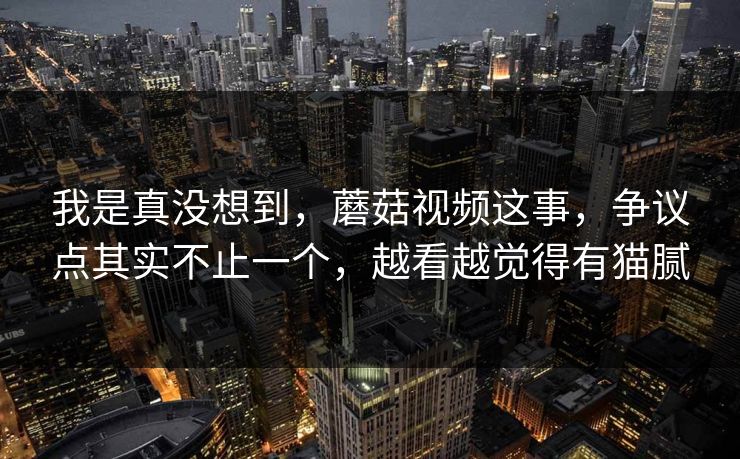 我是真没想到，蘑菇视频这事，争议点其实不止一个，越看越觉得有猫腻