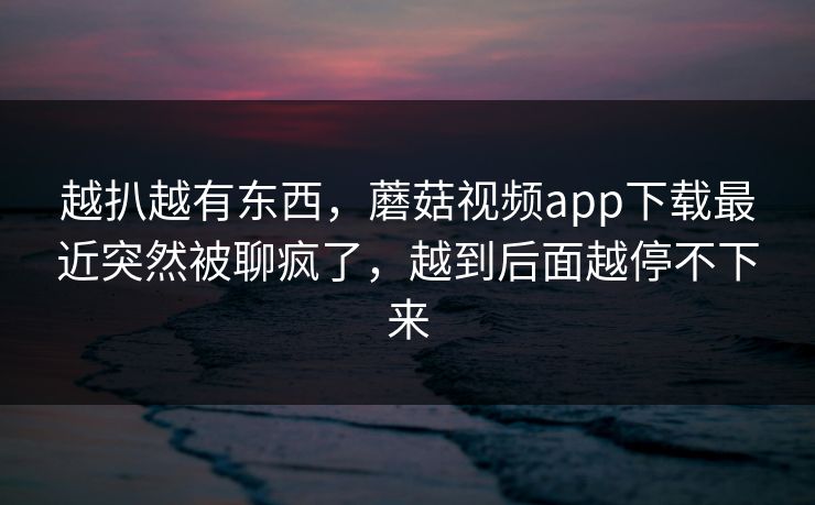 越扒越有东西，蘑菇视频app下载最近突然被聊疯了，越到后面越停不下来