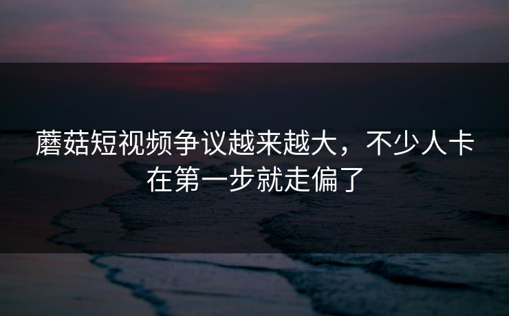 蘑菇短视频争议越来越大，不少人卡在第一步就走偏了