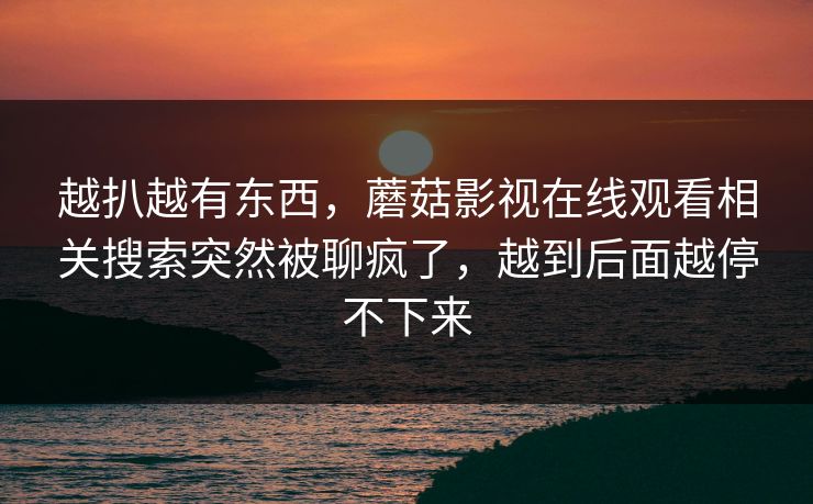 越扒越有东西，蘑菇影视在线观看相关搜索突然被聊疯了，越到后面越停不下来