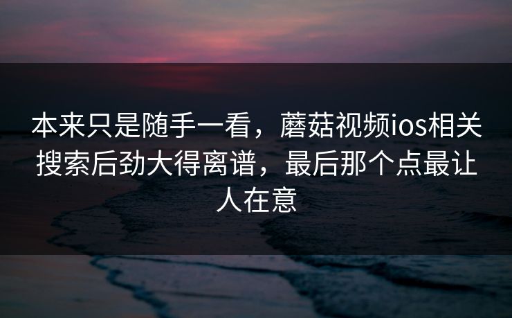 本来只是随手一看，蘑菇视频ios相关搜索后劲大得离谱，最后那个点最让人在意