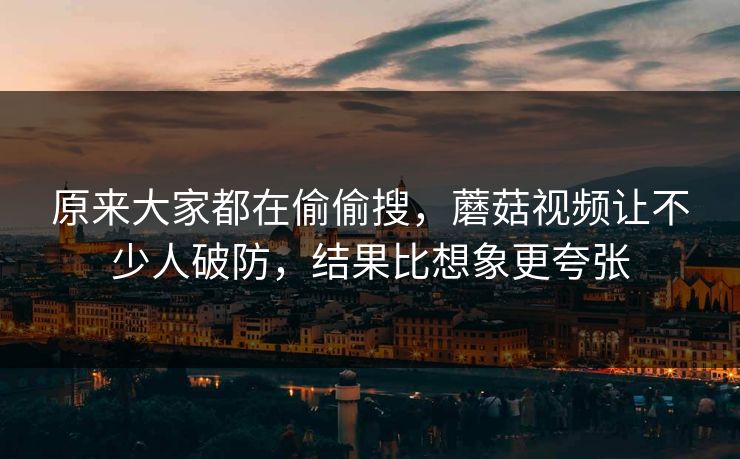 原来大家都在偷偷搜，蘑菇视频让不少人破防，结果比想象更夸张