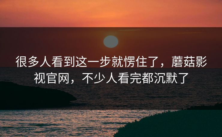 很多人看到这一步就愣住了，蘑菇影视官网，不少人看完都沉默了