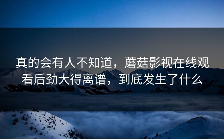 真的会有人不知道，蘑菇影视在线观看后劲大得离谱，到底发生了什么  第1张