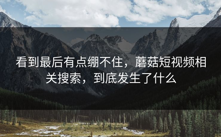看到最后有点绷不住，蘑菇短视频相关搜索，到底发生了什么  第1张