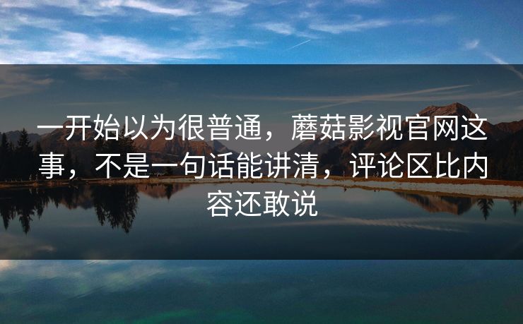 一开始以为很普通，蘑菇影视官网这事，不是一句话能讲清，评论区比内容还敢说  第1张