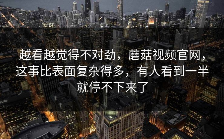 越看越觉得不对劲，蘑菇视频官网，这事比表面复杂得多，有人看到一半就停不下来了  第1张