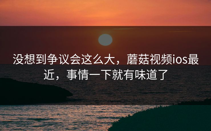 没想到争议会这么大，蘑菇视频ios最近，事情一下就有味道了  第1张