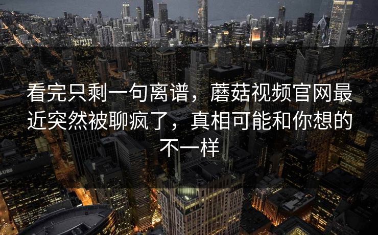看完只剩一句离谱，蘑菇视频官网最近突然被聊疯了，真相可能和你想的不一样  第1张