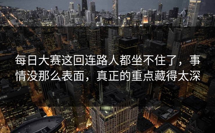 每日大赛这回连路人都坐不住了，事情没那么表面，真正的重点藏得太深  第1张