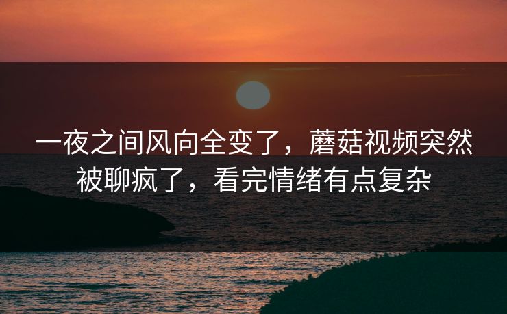 一夜之间风向全变了，蘑菇视频突然被聊疯了，看完情绪有点复杂  第1张