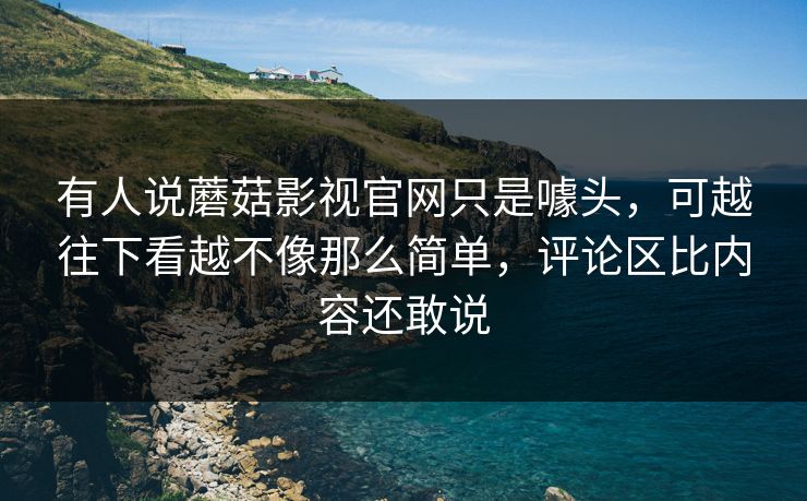 有人说蘑菇影视官网只是噱头，可越往下看越不像那么简单，评论区比内容还敢说  第1张