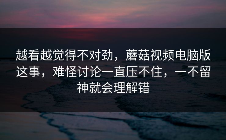 越看越觉得不对劲，蘑菇视频电脑版这事，难怪讨论一直压不住，一不留神就会理解错  第1张