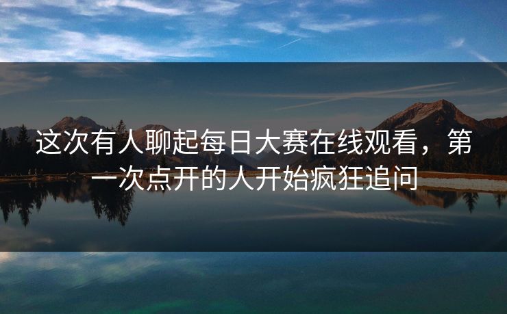 这次有人聊起每日大赛在线观看，第一次点开的人开始疯狂追问  第1张