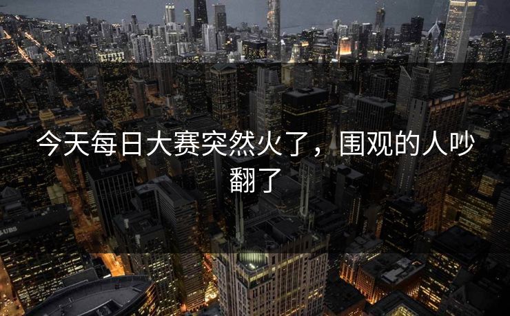 今天每日大赛突然火了，围观的人吵翻了  第1张
