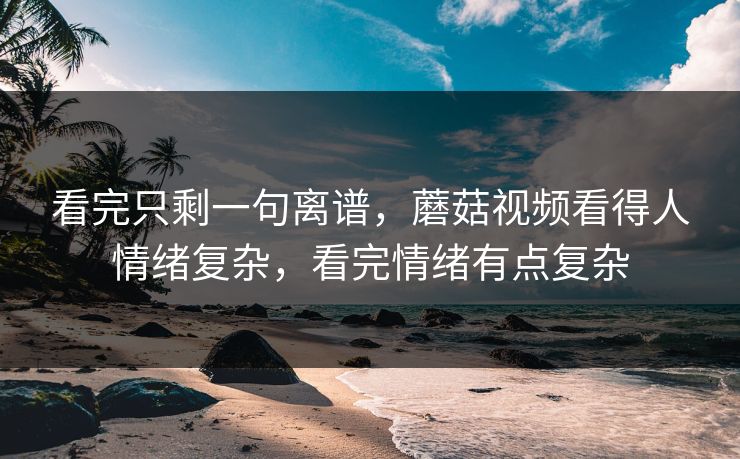 看完只剩一句离谱，蘑菇视频看得人情绪复杂，看完情绪有点复杂  第1张