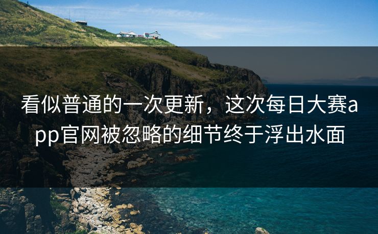 看似普通的一次更新，这次每日大赛app官网被忽略的细节终于浮出水面  第1张