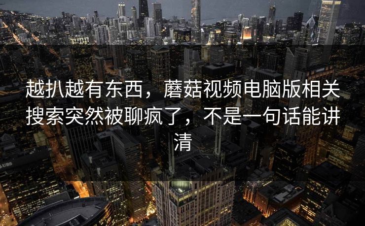越扒越有东西，蘑菇视频电脑版相关搜索突然被聊疯了，不是一句话能讲清  第1张