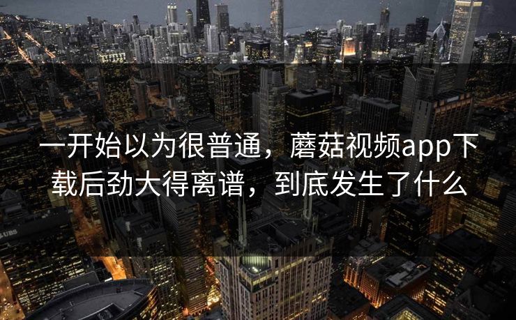 一开始以为很普通，蘑菇视频app下载后劲大得离谱，到底发生了什么  第1张