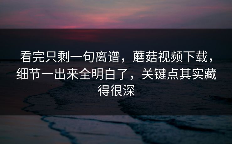 看完只剩一句离谱，蘑菇视频下载，细节一出来全明白了，关键点其实藏得很深