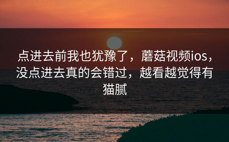 点进去前我也犹豫了，蘑菇视频ios，没点进去真的会错过，越看越觉得有猫腻
