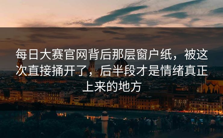 每日大赛官网背后那层窗户纸，被这次直接捅开了，后半段才是情绪真正上来的地方