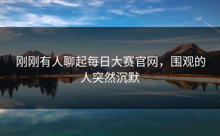 刚刚有人聊起每日大赛官网，围观的人突然沉默