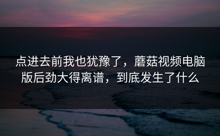 点进去前我也犹豫了，蘑菇视频电脑版后劲大得离谱，到底发生了什么