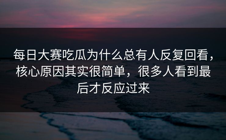 每日大赛吃瓜为什么总有人反复回看，核心原因其实很简单，很多人看到最后才反应过来