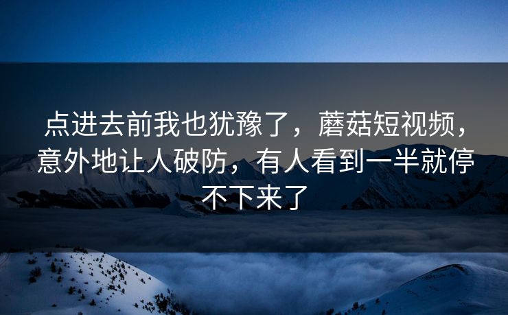 点进去前我也犹豫了，蘑菇短视频，意外地让人破防，有人看到一半就停不下来了