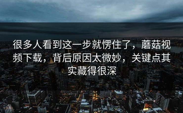 很多人看到这一步就愣住了，蘑菇视频下载，背后原因太微妙，关键点其实藏得很深