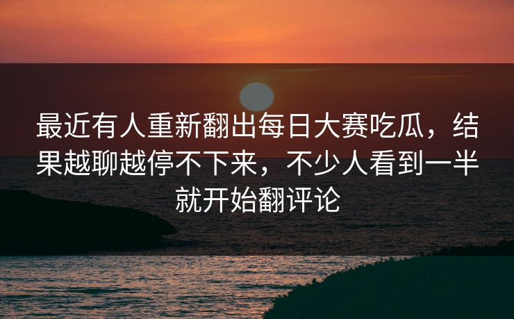 最近有人重新翻出每日大赛吃瓜，结果越聊越停不下来，不少人看到一半就开始翻评论