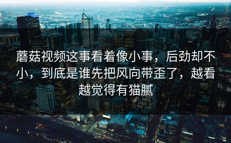 蘑菇视频这事看着像小事，后劲却不小，到底是谁先把风向带歪了，越看越觉得有猫腻