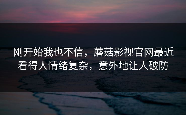 刚开始我也不信，蘑菇影视官网最近看得人情绪复杂，意外地让人破防