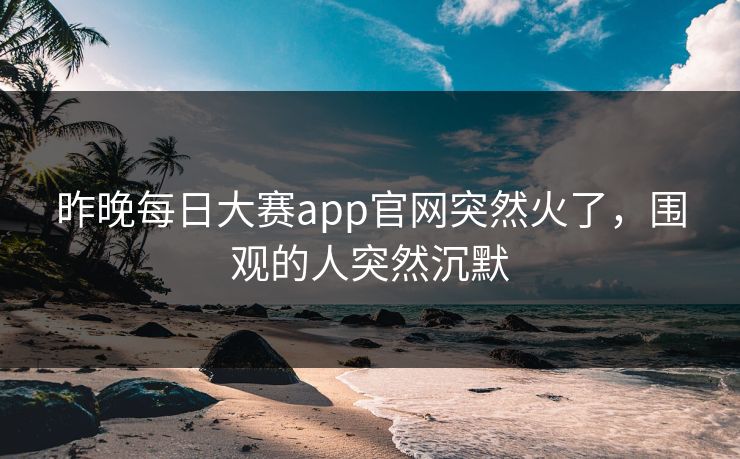 昨晚每日大赛app官网突然火了，围观的人突然沉默