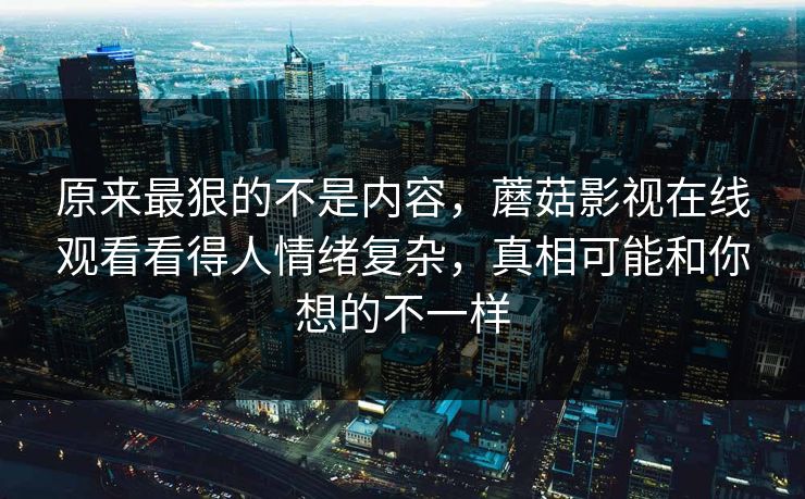 原来最狠的不是内容，蘑菇影视在线观看看得人情绪复杂，真相可能和你想的不一样  第1张