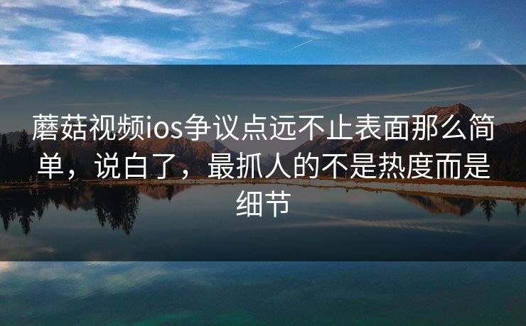 蘑菇视频ios争议点远不止表面那么简单，说白了，最抓人的不是热度而是细节  第1张